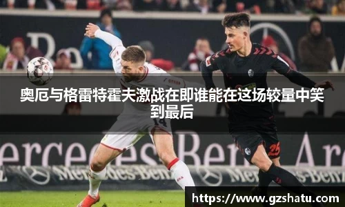 奥厄与格雷特霍夫激战在即谁能在这场较量中笑到最后