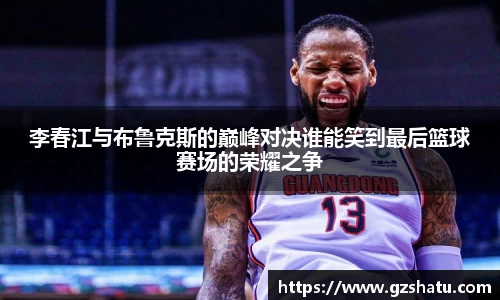 李春江与布鲁克斯的巅峰对决谁能笑到最后篮球赛场的荣耀之争