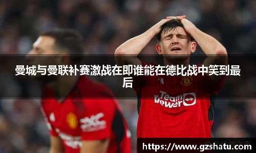 曼城与曼联补赛激战在即谁能在德比战中笑到最后